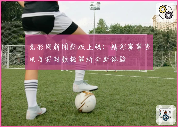 竞彩网新闻新版上线：精彩赛事资讯与实时数据解析全新体验