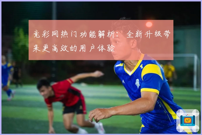 竞彩网热门功能解析：全新升级带来更高效的用户体验