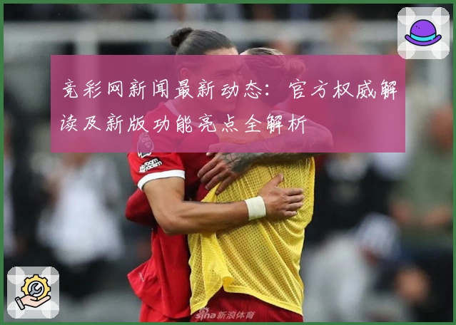 竞彩网新闻最新动态：官方权威解读及新版功能亮点全解析