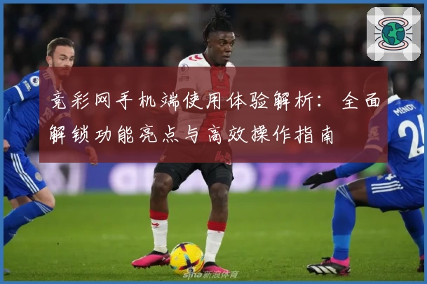 竞彩网手机端使用体验解析：全面解锁功能亮点与高效操作指南