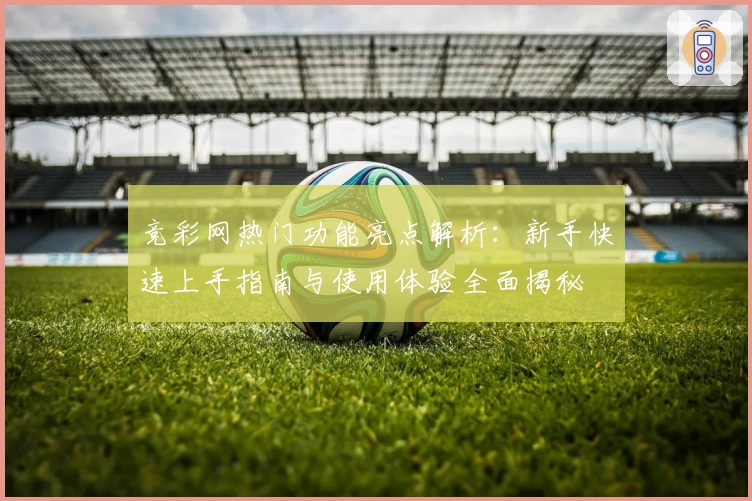竞彩网热门功能亮点解析：新手快速上手指南与使用体验全面揭秘