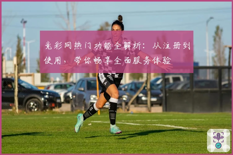 竞彩网热门功能全解析：从注册到使用，带你畅享全面服务体验