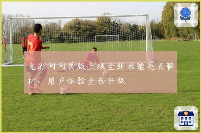 竞彩网网页版上线全新功能亮点解析，用户体验全面升级