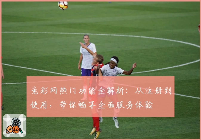 竞彩网热门功能全解析：从注册到使用，带你畅享全面服务体验
