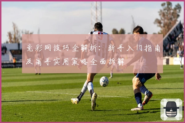 竞彩网技巧全解析：新手入门指南及高手实用策略全面拆解
